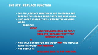The str_replace function

    The str_replace function is use to search and
     replace the search result with the new word.
    If no word match it will return the original
     word.
          example
               <?php
                     $str=‚Welcome back to PHP.‛;
                     echo str_replace(‚PHP‛,‛PHP
                           Function‛,$str);
               ?>
    This will search for the word PHP and replace
      with the word PHP Function.
    The result is:                                  11
                     Welcome back to PHP Function.
 