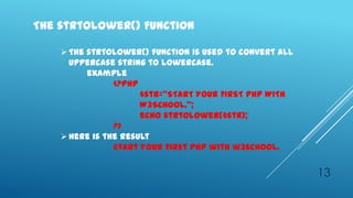 The strtolower() Function

     The strtolower() function is used to convert all
      uppercase string to lowercase.
          example
                <?php
                      $str=‚START YOUR FIRST PHP WITH
                      W3SCHOOL.‛;
                      echo strtolower($str);
                ?>
     Here is the result
                start your first php with w3school.


                                                         13
 