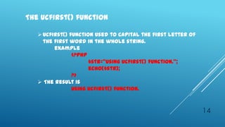 The ucfirst() function

    Ucfirst() function used to capital the first letter of
     the first word in the whole string.
         example
                <?php
                      $str=‚using ucfirst() function.‛;
                      echo($str);
                ?>
    The result is
                Using ucfirst() function.


                                                              14
 