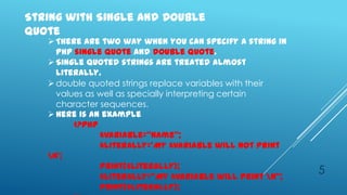 String with Single and Double
quote
    There are two way when you can specify a string in
     php single quote and double quote.
    Single quoted strings are treated almost
     literally.
    double quoted strings replace variables with their
     values as well as specially interpreting certain
     character sequences.
    Here is an example
         <?php
               $variable=‚name‛;
               $literally=‘My $variable will not print
   n’;
               print($literally);
               $literally=‚My $variable will print n‛;
                                                          5
               print($literally);
 