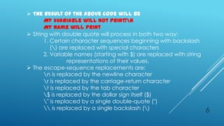  The result of the above code will be
       My $variable will not print!n
       My name will print
 String with double quote will process in both two way:
       1. Certain character sequences beginning with backslash
          () are replaced with special characters
       2. Variable names (starting with $) are replaced with string
                 representations of their values.
 The escape-sequence replacements are:
       n is replaced by the newline character
       r is replaced by the carriage-return character
       t is replaced by the tab character
       $ is replaced by the dollar sign itself ($)
       " is replaced by a single double-quote (")
        is replaced by a single backslash ()                       6
 
