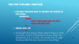 The PHP strlen() Function

    Strlen() function used to return the length of
     the string
          example:
                <?php
                         $str=‚Welcome back to PHP‛;
                         echo strlen($str);
                ?>
    Result will be
                19
    The length of a string is often used in loops or other
     functions, when it is important to know when the
     string ends. (i.e. in a loop, we would want to stop      9
     the loop after the last character in the string).
 