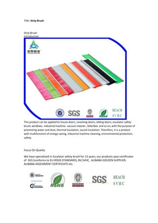 Title: Strip Brush
Strip Brush
Introduction
This product can be applied to house doors, revolving doors, sliding doors, escalator safety
brush, windows，industrial machine，vacuum cleaner , letterbox and so on, with the purpose of
preventing water and dust, thermal insulation, sound insulation. Therefore, it is a product
with multifunction of energy-saving, industrial machine cleaning, environmental protection,
safety.
Focus On Quality
We have specialized in Escalator safety brush for 12 years, our products pass certificates
of SGS (conforms to EU-ROHS STANDARD), BV,SVHC, ALIBABA GOLDEN SUPPLIER,
ALIBABA ASSESSMENT CERTIFICATE etc.
 
