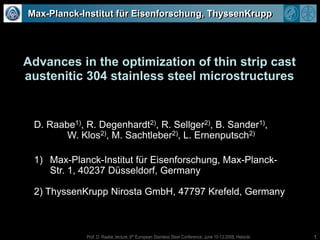 1 Max-Planck-Institut für Eisenforschung, ThyssenKrupp Advances in the optimization of thin strip cast austenitic 304 stainless steel microstructures D. Raabe1), R. Degenhardt2), R. Sellger2), B. Sander1),  W. Klos2), M. Sachtleber2), L. Ernenputsch2) Max-Planck-Institut für Eisenforschung, Max-Planck-Str. 1, 40237 Düsseldorf, Germany 2) ThyssenKrupp Nirosta GmbH, 47797 Krefeld, Germany 