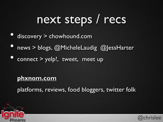 next steps / recs
?   discovery > chowhound.com
?   news > blogs, @MicheleLaudig @JessHarter
?   connect > yelp!, tweet, meet up

    phxnom.com
    platforms, reviews, food bloggers, twitter folk



                                                      @chrislee
 