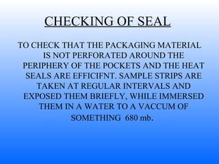 CHECKING OF SEAL   TO CHECK THAT THE PACKAGING MATERIAL IS NOT PERFORATED AROUND THE PERIPHERY OF THE POCKETS AND THE HEAT SEALS ARE EFFICIFNT. SAMPLE STRIPS ARE TAKEN AT REGULAR INTERVALS AND EXPOSED THEM BRIEFLY, WHILE IMMERSED THEM IN A WATER TO A VACCUM OF SOMETHING  680 mb .  