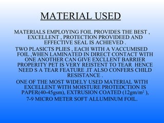 MATERIAL USED   MATERIALS EMPLOYING FOIL PROVIDES THE BEST , EXCELLENT , PROTECTION PROVIDEED AND EFFECTIVE SEAL IS ACHIEVED . TWO PLASICTS PLIES , EACH WITH A VACCUMISED  FOIL ,WHEN LAMINATED IN DIRECT CONTACT WITH ONE ANOTHER CAN GIVE EXCLLENT BARRIER PROPERITY PET IS VERY REISTENT TO TEAR  HENCE NEED S A TEAR FEATURE .IT ALSO CONFERS CHILD RESISTANCE . ONE OF THE MOST WIDELY USED MATERIAL WITH EXCELLENT WITH MOISTURE PROTEDCTION IS PAPER(40-45gsm), EXTRUSION COATED (12gm/m 2  ), 7-9 MICRO METER SOFT ALLUMINUM FOIL. 