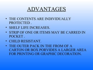 ADVANTAGES THE CONTENTS ARE INDIVIDUALLY PROTECTED . SHELF LIFE INCREASES. STRIP OF ONE OR ITEMS MAY BE CARRED IN POCKET . CHILD RESISTANT. THE OUTER PACK IN THE FROM OF A CARTON OR BOX PORVIDES A LARGER AREA FOR PRINTING OR GRAPHIC DECORATION. 