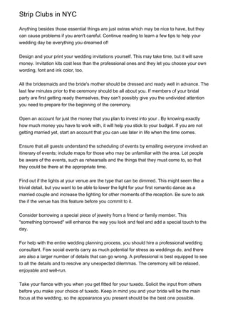 Strip Clubs in NYC

Anything besides those essential things are just extras which may be nice to have, but they
can cause problems if you aren't careful. Continue reading to learn a few tips to help your
wedding day be everything you dreamed of!


Design and your print your wedding invitations yourself. This may take time, but it will save
money. Invitation kits cost less than the professional ones and they let you choose your own
wording, font and ink color, too.


All the bridesmaids and the bride's mother should be dressed and ready well in advance. The
last few minutes prior to the ceremony should be all about you. If members of your bridal
party are first getting ready themselves, they can't possibly give you the undivided attention
you need to prepare for the beginning of the ceremony.


Open an account for just the money that you plan to invest into your . By knowing exactly
how much money you have to work with, it will help you stick to your budget. If you are not
getting married yet, start an account that you can use later in life when the time comes.


Ensure that all guests understand the scheduling of events by emailing everyone involved an
itinerary of events; include maps for those who may be unfamiliar with the area. Let people
be aware of the events, such as rehearsals and the things that they must come to, so that
they could be there at the appropriate time.


Find out if the lights at your venue are the type that can be dimmed. This might seem like a
trivial detail, but you want to be able to lower the light for your first romantic dance as a
married couple and increase the lighting for other moments of the reception. Be sure to ask
the if the venue has this feature before you commit to it.


Consider borrowing a special piece of jewelry from a friend or family member. This
"something borrowed" will enhance the way you look and feel and add a special touch to the
day.


For help with the entire wedding planning process, you should hire a professional wedding
consultant. Few social events carry as much potential for stress as weddings do, and there
are also a larger number of details that can go wrong. A professional is best equipped to see
to all the details and to resolve any unexpected dilemmas. The ceremony will be relaxed,
enjoyable and well-run.


Take your fiance with you when you get fitted for your tuxedo. Solicit the input from others
before you make your choice of tuxedo. Keep in mind you and your bride will be the main
focus at the wedding, so the appearance you present should be the best one possible.
 