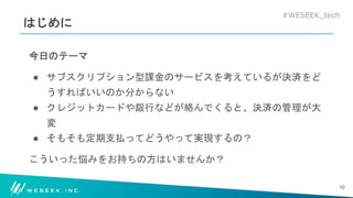 #WESEEK_tech
はじめに
今日のテーマ
● サブスクリプション型課金のサービスを考えているが決済をど
うすればいいのか分からない
● クレジットカードや銀行などが絡んでくると、決済の管理が大
変
● そもそも定期支払ってどうやって実現するの？
こういった悩みをお持ちの方はいませんか？
10
 