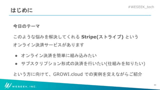 #WESEEK_tech
はじめに
今日のテーマ
このような悩みを解決してくれる Stripe(ストライプ) という
オンライン決済サービスがあります
● オンライン決済を簡単に組み込みたい
● サブスクリプション形式の決済を行いたい(仕組みを知りたい)
という方に向けて、GROWI.cloud での実例を交えながらご紹介
11
 