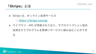 #WESEEK_tech
「Stripe」とは
● Stripe は、オンライン決済サービス
→ https://stripe.com/jp
● ライブラリ・API が用意されており、サブスクリプション型の
決済を行うプログラムを簡単にサービスに組み込むことができ
る
15
 