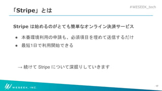 #WESEEK_tech
「Stripe」とは
Stripe は始めるのがとても簡単なオンライン決済サービス
● 本番環境利用の申請も、必須項目を埋めて送信するだけ
● 最短1日で利用開始できる
→ 続けて Stripe について深掘りしていきます
17
 