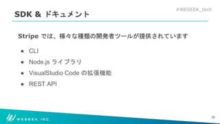 #WESEEK_tech
SDK & ドキュメント
Stripe では、様々な種類の開発者ツールが提供されています
● CLI
● Node.js ライブラリ
● VisualStudio Code の拡張機能
● REST API
26
 