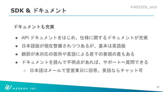#WESEEK_tech
SDK & ドキュメント
ドキュメントも充実
● API ドキュメントをはじめ、仕様に関するドキュメントが充実
● 日本語版が現在整備されつつあるが、基本は英語版
● 翻訳が未対応の箇所や言語による若干の表現の差もある
● ドキュメントを読んで不明点があれば、サポートへ質問できる
○ 日本語はメールで翌営業日に回答、英語ならチャット可
27
 