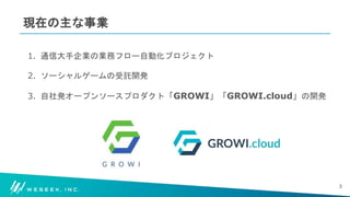 #WESEEK_tech
現在の主な事業
1. 通信大手企業の業務フロー自動化プロジェクト
2. ソーシャルゲームの受託開発
3. 自社発オープンソースプロダクト「GROWI」「GROWI.cloud」の開発
3
 
