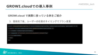 #WESEEK_tech
GROWI.cloudでの導入事例
GROWI.cloud で実際に使っている例をご紹介
3. 登録完了後、ユーザーの任意のタイミングでプラン変更
const changeSubscription = async(subscriptionId, subscriptionItems, options) => {
await stripe.subscriptions.update(subscriptionId, {
items: subscriptionItems,
expand: ['latest_invoice.payment_intent'],
...options,
});
};
33
 
