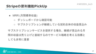 #WESEEK_tech
Stripeの便利機能PickUp
● MRR (月間標準収益)
○ ダッシュボードから確認可能
○ サブスクリプションが継続している契約全体の収益見込み
サブスクリプションサービスを提供する場合、継続が見込める月
間の収益は売り上げと直結するのでサービス戦略を考える指標と
しても非常に重要
37
 