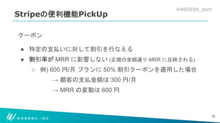 #WESEEK_tech
Stripeの便利機能PickUp
クーポン
● 特定の支払いに対して割引を行なえる
● 割引率が MRR に影響しない (正規の金額通り MRR に反映される)
○ 例) 600 円/月 プランに 50% 割引クーポンを適用した場合
→ 顧客の支払金額は 300 円/月
→ MRR の変動は 600 円
38
 