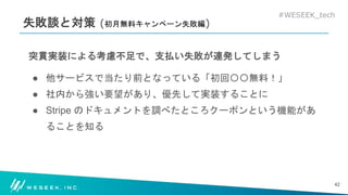 #WESEEK_tech
失敗談と対策 (初月無料キャンペーン失敗編)
突貫実装による考慮不足で、支払い失敗が連発してしまう
● 他サービスで当たり前となっている「初回〇〇無料！」
● 社内から強い要望があり、優先して実装することに
● Stripe のドキュメントを調べたところクーポンという機能があ
ることを知る
42
 