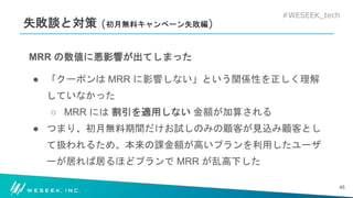 #WESEEK_tech
失敗談と対策 (初月無料キャンペーン失敗編)
MRR の数値に悪影響が出てしまった
● 「クーポンは MRR に影響しない」という関係性を正しく理解
していなかった
○ MRR には 割引を適用しない 金額が加算される
● つまり、初月無料期間だけお試しのみの顧客が見込み顧客とし
て扱われるため、本来の課金額が高いプランを利用したユーザ
ーが居れば居るほどプランで MRR が乱高下した
45
 