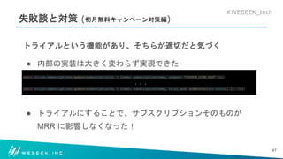 #WESEEK_tech
失敗談と対策 (初月無料キャンペーン対策編)
トライアルという機能があり、そちらが適切だと気づく
● 内部の実装は大きく変わらず実現できた
await stripe.subscriptions.update(subscriptionId, { items: subscriptionItems, coupon: “COUPON_CODE_XXX” });
↓ ↓ ↓
await stripe.subscriptions.update(subscriptionId, { items: subscriptionItems, trial_end: addMonths(new Date(), 1) });
● トライアルにすることで、サブスクリプションそのものが
MRR に影響しなくなった！
47
 
