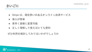#WESEEK_tech
さいごに
● Stripe は、現在勢いのあるオンライン決済サービス
● 導入が簡単
● 素早く柔軟に変更可能
● 正しく理解して使えばとても便利
ぜひ利用を検討してみてはいかがでしょうか
48
 