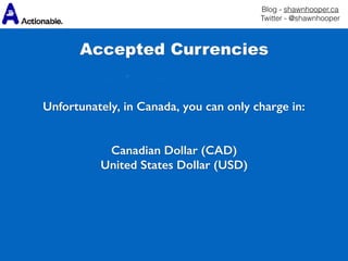 Blog - shawnhooper.ca 
Twitter - @shawnhooper
Unfortunately, in Canada, you can only charge in:
Canadian Dollar (CAD)
United States Dollar (USD)
Accepted Currencies
 