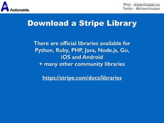 Blog - shawnhooper.ca 
Twitter - @shawnhooper
There are ofﬁcial libraries available for
Python, Ruby, PHP, Java, Node.js, Go,
iOS and Android
+ many other community libraries
https://stripe.com/docs/libraries
Download a Stripe Library
 
