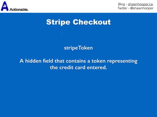 Blog - shawnhooper.ca 
Twitter - @shawnhooper
stripeToken
A hidden ﬁeld that contains a token representing
the credit card entered.
Stripe Checkout
 