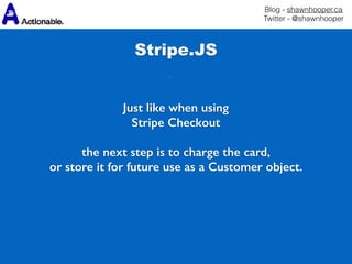Blog - shawnhooper.ca 
Twitter - @shawnhooper
Just like when using
Stripe Checkout
the next step is to charge the card,
or store it for future use as a Customer object.
Stripe.JS
 