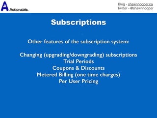 Blog - shawnhooper.ca 
Twitter - @shawnhooper
Subscriptions
Other features of the subscription system:
Changing (upgrading/downgrading) subscriptions
Trial Periods
Coupons & Discounts
Metered Billing (one time charges)
Per User Pricing
 