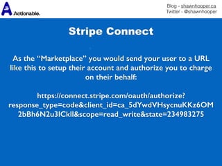 Blog - shawnhooper.ca 
Twitter - @shawnhooper
Stripe Connect
As the “Marketplace” you would send your user to a URL
like this to setup their account and authorize you to charge
on their behalf: 
https://connect.stripe.com/oauth/authorize?
response_type=code&client_id=ca_5dYwdVHsycnuKKz6OM
2bBh6N2u3lCkll&scope=read_write&state=234983275
 