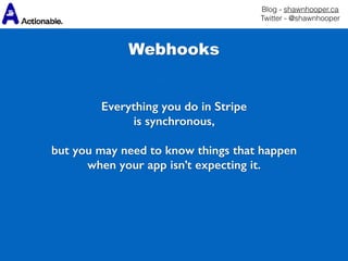 Blog - shawnhooper.ca 
Twitter - @shawnhooper
Webhooks
Everything you do in Stripe
is synchronous,
but you may need to know things that happen
when your app isn’t expecting it.
 
