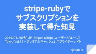 stripe-rubyで
サブスクリプションを
実装して得た知見
2019/04/26(金) JP_Stripes (Stripe ユーザーグループ）
Tokyo Vol.12 -- プレミアムキャッシュレスフライデーナイト
@isao_x
 