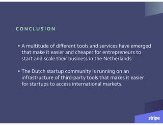 C O N C L U S I O N
• A multitude of different tools and services have emerged
that make it easier and cheaper for entrepreneurs to
start and scale their business in the Netherlands.  
• The Dutch startup community is running on an
infrastructure of third-party tools that makes it easier
for startups to access international markets.
 