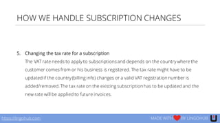 HOW WE HANDLE SUBSCRIPTION CHANGES
5. Changing the tax rate for a subscription
The VAT rate needs to apply to subscriptionsand depends on the country where the
customer comes from or his business is registered. The tax rate might have to be
updated if the country(billing info) changes or a valid VAT registration number is
added/removed. The tax rate on the existing subscription has to be updated and the
new rate will be applied to future invoices.
https://lingohub.com MADE WITH BY LINGOHUB
 