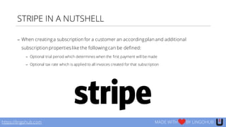 STRIPE IN A NUTSHELL
− When creatinga subscription for a customer an accordingplan and additional
subscription propertieslike the followingcan be defined:
− Optional trial period which determines when the first payment will be made
− Optional tax rate which is applied to all invoices created for that subscription
https://lingohub.com MADE WITH BY LINGOHUB
 