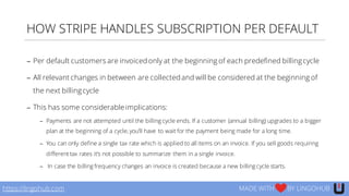 HOW STRIPE HANDLES SUBSCRIPTION PER DEFAULT
− Per default customers are invoiced only at the beginning of each predefined billingcycle
− All relevant changes in between are collected and will be considered at the beginning of
the next billingcycle
− This has some considerable implications:
− Payments are not attempted until the billing cycle ends. If a customer (annual billing) upgrades to a bigger
plan at the beginning of a cycle, you’ll have to wait for the payment being made for a long time.
− You can only define a single tax rate which is applied to all items on an invoice. If you sell goods requiring
different tax rates it’s not possible to summarize them in a single invoice.
− In case the billing frequency changes an invoice is created because a new billing cycle starts.
https://lingohub.com MADE WITH BY LINGOHUB
 