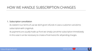 HOW WE HANDLE SUBSCRIPTION CHANGES
1. Subscription cancellation
As stated in our terms of use we don’t grant refunds in case a customer cancelshis
subscription with LingoHub.
As payments are usually made up front we simply cancel the subscription immediately.
In this case it can be necessary to create a final invoice for all pending charges.
https://lingohub.com MADE WITH BY LINGOHUB
 
