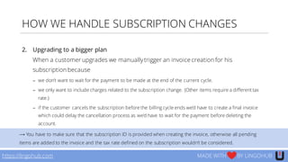 HOW WE HANDLE SUBSCRIPTION CHANGES
2. Upgrading to a bigger plan
When a customer upgrades we manuallytrigger an invoice creation for his
subscription because
− we don’t want to wait for the payment to be made at the end of the current cycle.
− we only want to include charges related to the subscription change. (Other items require a different tax
rate.)
− if the customer cancels the subscription before the billing cycle ends we’d have to create a final invoice
which could delay the cancellation process as we’d have to wait for the payment before deleting the
account.
https://lingohub.com MADE WITH BY LINGOHUB
⟶ You have to make sure that the subscription ID is provided when creating the invoice, otherwise all pending
items are added to the invoice and the tax rate defined on the subscription wouldn’t be considered.
 