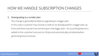HOW WE HANDLE SUBSCRIPTION CHANGES
3. Downgrading to a smaller plan
This change is generallyhandled as upgrading to a bigger plan.
In this case a customer may receive a credit as he alreadypaid for a bigger plan up
front and there may be time remainingon that bigger plan. An accordingbalance is
added to the customer’s account on Stripe and automaticallyconsidered when
generating future invoices.
https://lingohub.com MADE WITH BY LINGOHUB
 