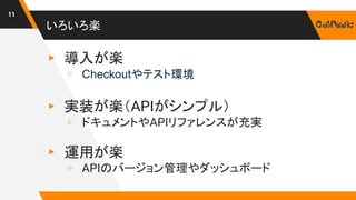 いろいろ楽
11
▸ 導入が楽
▹ Checkoutやテスト環境
▸ 実装が楽（APIがシンプル）
▹ ドキュメントやAPIリファレンスが充実
▸ 運用が楽
▹ APIのバージョン管理やダッシュボード
 