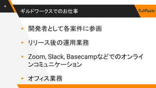 ギルドワークスでのお仕事
▸ 開発者として各案件に参画
▸ リリース後の運用業務
▸ Zoom, Slack, Basecampなどでのオンライ
ンコミュニケーション
▸ オフィス業務
4
 