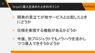 Stripeに導入を決めたときのポイント
▸ 開発の見立てが他サービスと比較したとき
にどうか
▸ 仕様を実現する機能があるかどうか
▸ 今後、別プロジェクトでもノウハウを活かし
つつ導入できそうかどうか
6
 