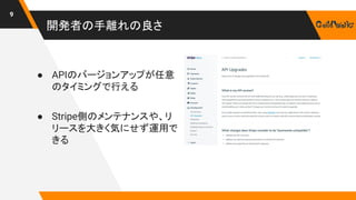 開発者の手離れの良さ
9
● APIのバージョンアップが任意
のタイミングで行える
● Stripe側のメンテナンスや、リ
リースを大きく気にせず運用で
きる
 