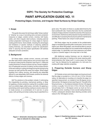 SSPC-PA Guide 11
August 1, 2008
1
SSPC: The Society for Protective Coatings
Paint Application Guide No. 11
Protecting Edges, Crevices, and Irregular Steel Surfaces by Stripe Coating
1. Scope
This guide discusses the technique called “stripe coating”
or “striping” as a way of providing extra corrosion protection
measures on edges, outside corners, crevices, bolt heads,
welds, and other irregular steel surfaces, including optional
surface preparation techniques for sharp edges to improve
coating performance. Some details, including the advantages
and limitations of specific methods of obtaining additional
coating thickness, are described to assist the specification
writer in assuring that the project specification will address
adequate corrosion protection.
2. Background
2.1 Sharp edges, outside corners, crevices, and welds
are often sites where coating failures and corrosion begin due
to reduced coating barrier protection (see Figure 1). Reduced
coating thickness on these surfaces can be a result of applica-
tion of inadequate amounts of coating, but the surface tension
of the wet coating or coating shrinkage during the drying/curing
process can also pull the film away from edges. Sharp edges
resulting from cutting, burning, and shearing are especially
difficult to coat adequately. Bolt threads combine the adverse
effects of sharp edges and crevices.
2.2 The solutions to this problem include (1) eliminating
the irregularities by grinding, mechanical sanding, or filing;
(2) applying a thicker protective coating film to problem areas
such as outside edges, pitted areas, and bolts; (3) applying a
penetrating and/or good wetting coating to crevice areas and/
or inside corners; or a combination of (1) and (2). In some
cases, both grinding and stripe coating may be specified for a
given area. The option of choice is usually determined by the
best cost/benefit ratio. Factors that enter into the cost/benefit
analysisofedgeprotectionincludetheseverityoftheexposure
environment,interferencewithproductionduringmaintenance,
anddifficultyinaccessingthestructuretoperformmaintenance
painting. These factors are unique to each project.
2.4 Sharp edges may be avoided at the prefabrication
stage or remedied by grinding after construction, but at a much
higher cost. When filing edges, care should be taken to assure
that additional sharp edges are not created while modifying the
original edge. It is generally much less expensive and easier
to grind or chamfer edges in the shop than in the field.
2.5 Additional coating thickness can be obtained by
applying an extra layer of coating to the areas requiring addi-
tional protection (the “stripe coat”). In some cases, the “stripe
coat” may be followed by the application of a full coat of a
coating with edge retention properties.
3. Preparing Outside Corners and Sharp
Edges
3.1 Outside corners and sharp edges can be ground such
that the edge is rounded to a 1.6 to 3.2 mm (1/16 to 1/8 inch)
radius. An alternative to rounding is to chamfer the edge to a
specified measurement, so instead of one 90-degree corner,
therearetwo135-degreecorners(seeFigure2).Thewidthofthe
flat ground area, i.e. the distance between the two 135-degree
corners, is usually 1.6 to 3.2 mm (1/16 to 1/8 inch). Paint will
not pull away from a 135-degree corner as much as from a
90-degree corner, resulting in more overall coating thickness.
Further, subsequent abrasive blast cleaning provides some
radius to the 135-degree corners.
Figure 1. Schematic showing how coating thick-
ness is reduced at a sharp edge.
90°
135 °
Chamfer
Figure 2. Chamfering reduces a sharp 90° corner to
two 135° corners.
Poor
Coating
Ideal
 