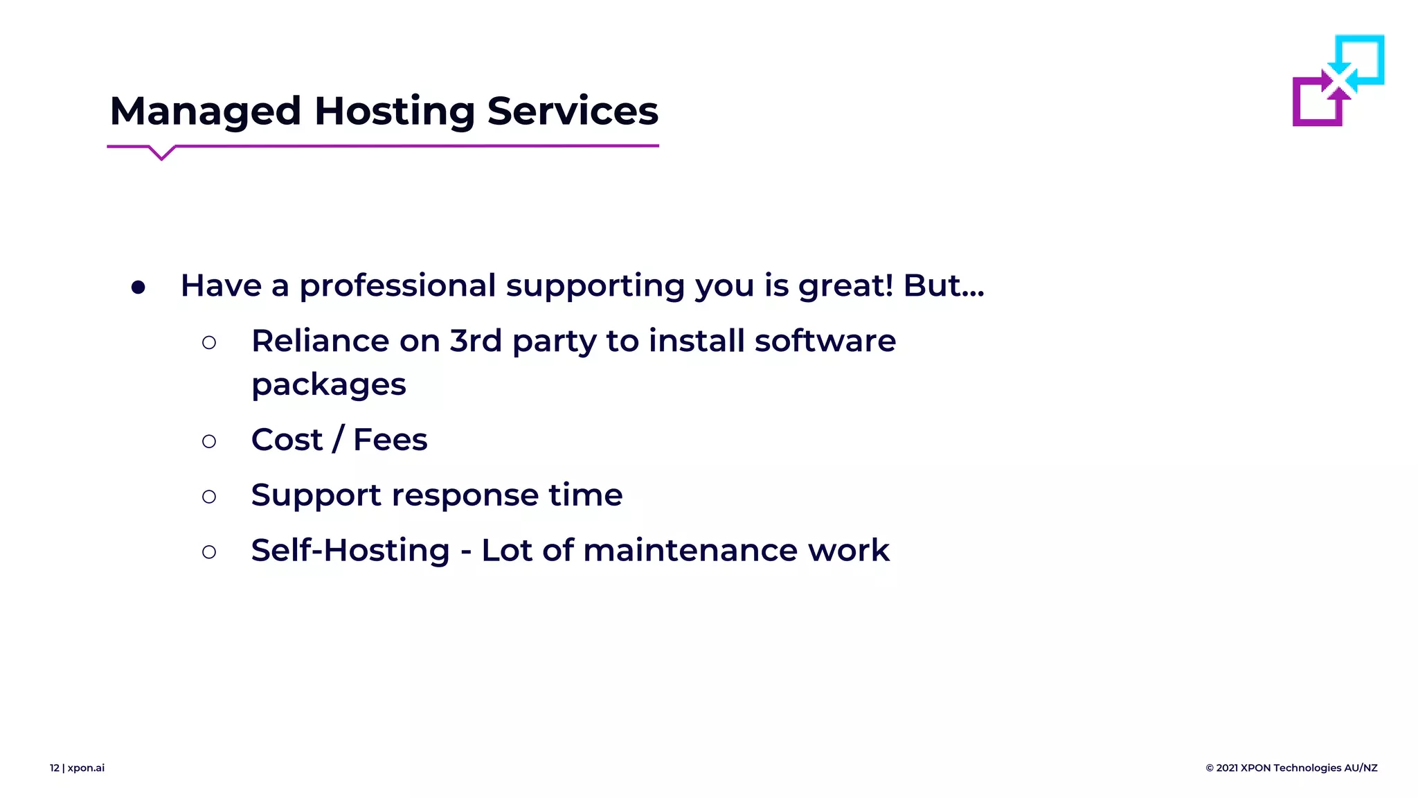 12 | xpon.ai © 2021 XPON Technologies AU/NZ
Managed Hosting Services
● Have a professional supporting you is great! But…
○ Reliance on 3rd party to install software
packages
○ Cost / Fees
○ Support response time
○ Self-Hosting - Lot of maintenance work
 