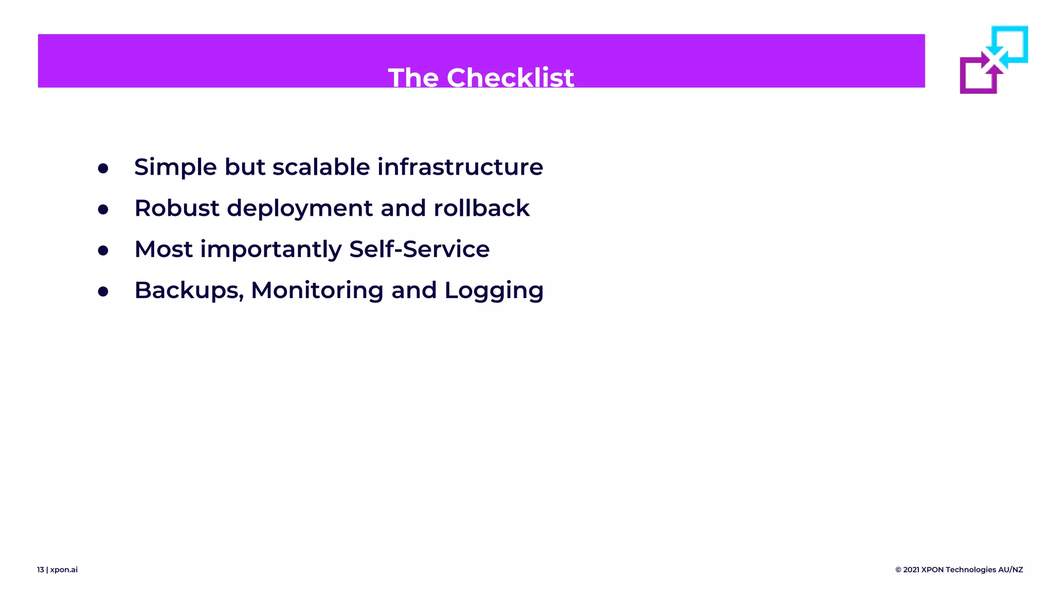 13 | xpon.ai © 2021 XPON Technologies AU/NZ
The Checklist
● Simple but scalable infrastructure
● Robust deployment and rollback
● Most importantly Self-Service
● Backups, Monitoring and Logging
 