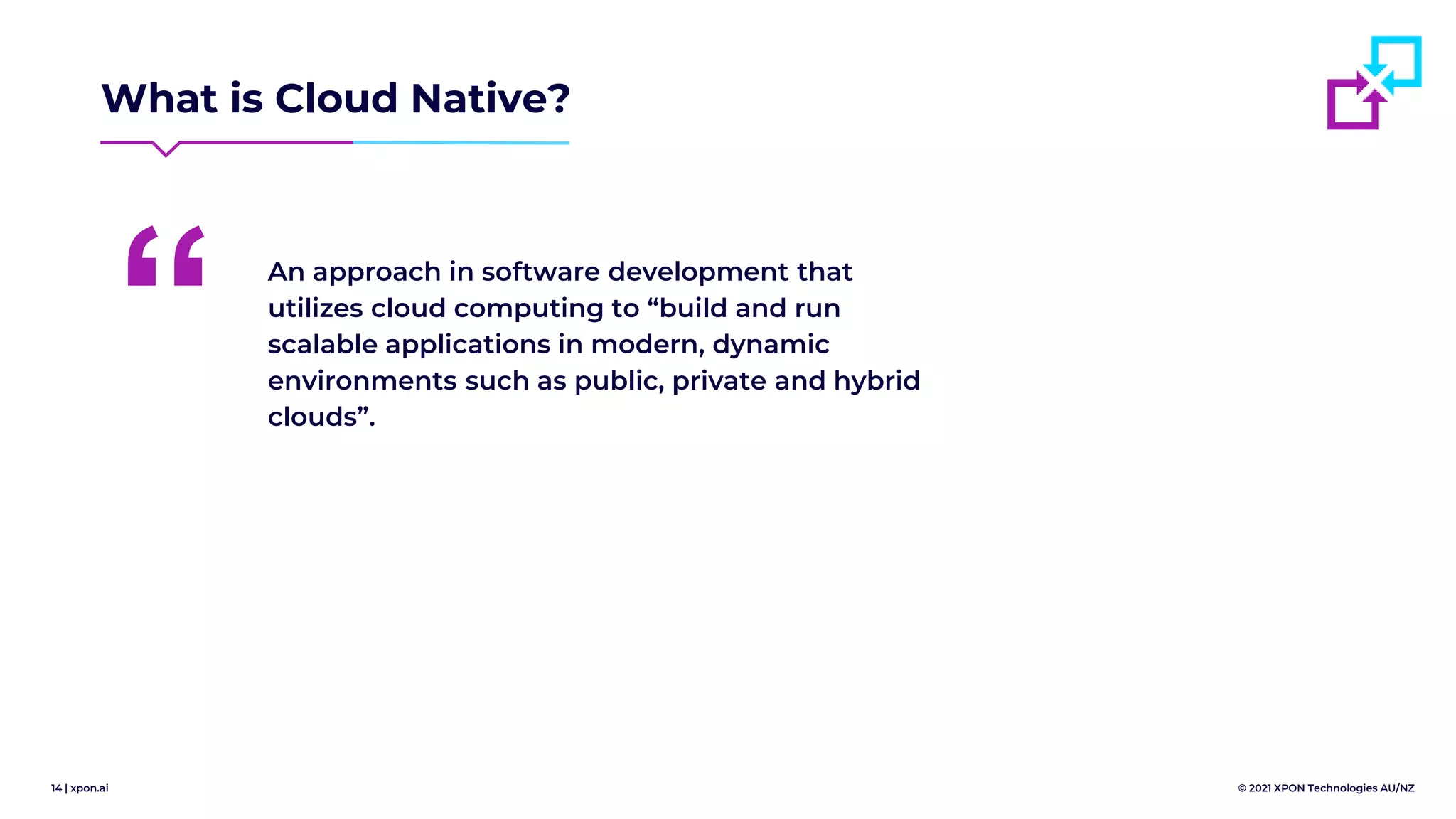 14 | xpon.ai © 2021 XPON Technologies AU/NZ
What is Cloud Native?
An approach in software development that
utilizes cloud computing to “build and run
scalable applications in modern, dynamic
environments such as public, private and hybrid
clouds”.
“
 